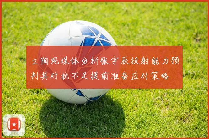 立陶宛媒体分析张宇辰投射能力预判其对抗不足提前准备应对策略