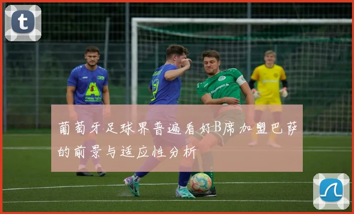 葡萄牙足球界普遍看好B席加盟巴萨的前景与适应性分析