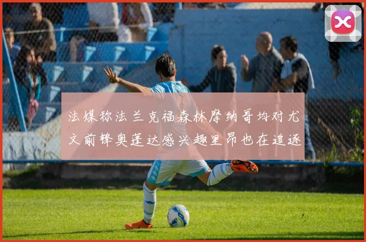 法媒称法兰克福森林摩纳哥均对尤文前锋奥蓬达感兴趣里昂也在追逐他