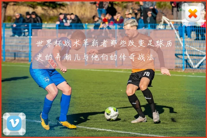 世界杯战术革新者那些改变足球历史的弄潮儿与他们的传奇战法