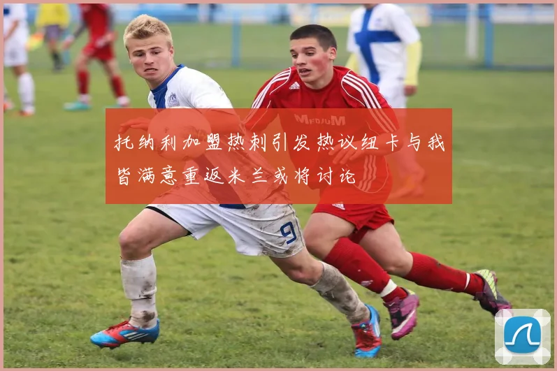 托纳利加盟热刺引发热议纽卡与我皆满意重返米兰或将讨论