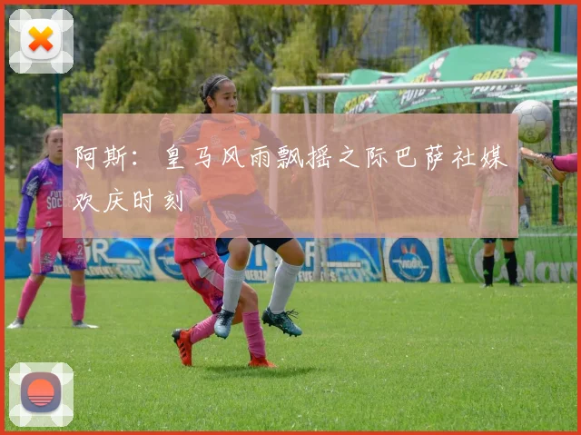 阿斯：皇马风雨飘摇之际巴萨社媒欢庆时刻