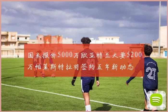 国米报价5000万欧亚特兰大要5200万帕莱斯特拉将签约五年新动态