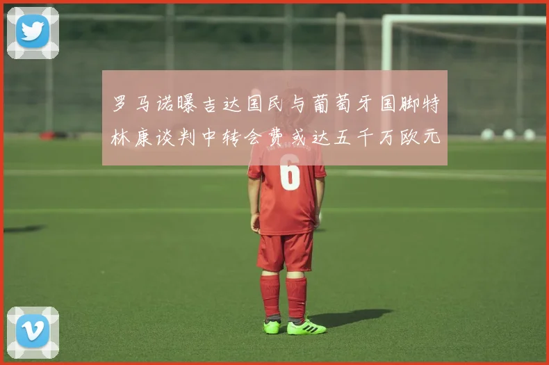 罗马诺曝吉达国民与葡萄牙国脚特林康谈判中转会费或达五千万欧元