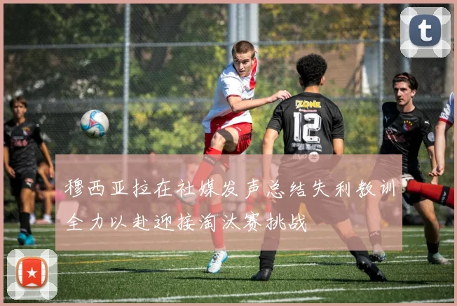 穆西亚拉在社媒发声总结失利教训全力以赴迎接淘汰赛挑战