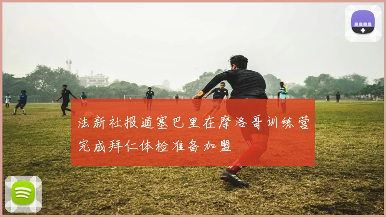 法新社报道塞巴里在摩洛哥训练营完成拜仁体检准备加盟