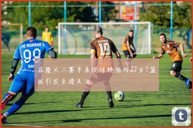 菲隆大二赛季表现惊艳场均22分5篮板引发乐透关注