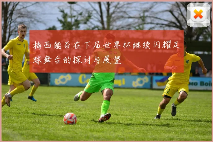 梅西能否在下届世界杯继续闪耀足球舞台的探讨与展望