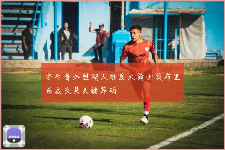 字母哥加盟湖人难度大骑士莫布里或成交易关键筹码