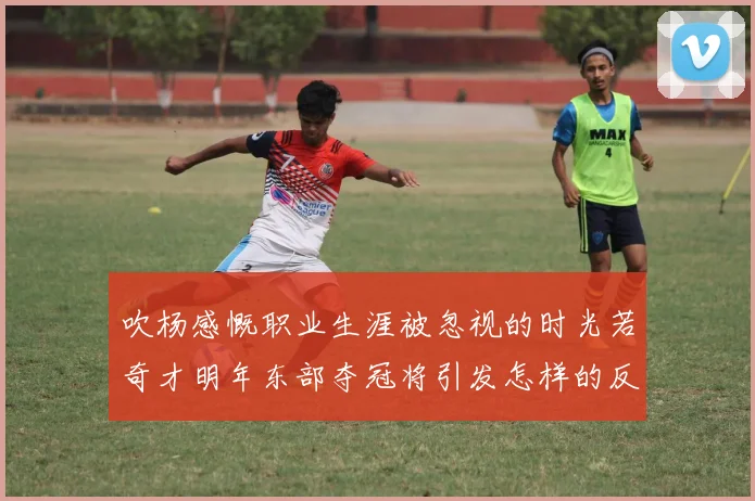 吹杨感慨职业生涯被忽视的时光若奇才明年东部夺冠将引发怎样的反响